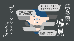 「アンコンシャス・バイアス」無意識の偏見 抱え込んでいる人のイラストがあり、周囲の人の吹き出しが３つある。1つ目「聞こえない人全て、手話ができるよね？」2つ目「手話より口話のほうが有利だよ」3つ目「聞こえる人より何倍も頑張らないといけないよ！」と記載