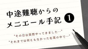 中途難聴からのメニエール手記①“その日は突然やってみましたー”“それまでは何ともなかった右耳の中で…”