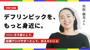 Interview：川俣郁美さん「デフリンピックを、もっと身近に。──ろう者として、応援アンバサダーとして、伝えたいこと」