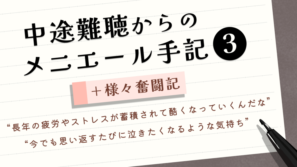 (タイトル)中途難聴からのメニエール手記③+様々奮闘記 (サブタイトル)“長年の疲労やストレスが蓄積されて酷くなっていくんだな” “今でも思い返すたびに泣きたくなるような泣きたくなるような気持ち”