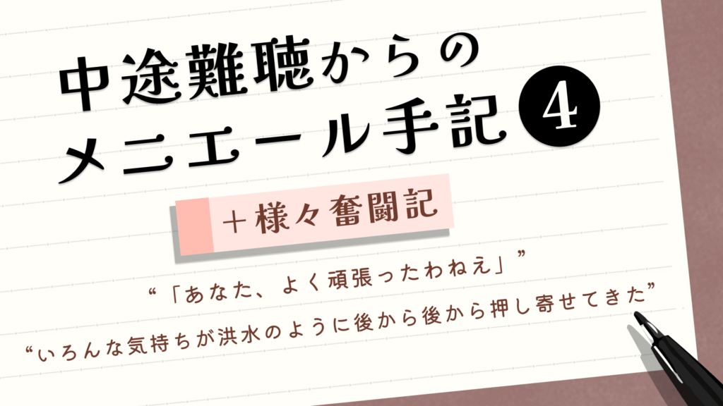 （タイトル）中途難聴からのメニエール手記④＋様々奮闘記 （サブタイトル）“「あなた、よく頑張ったわねえ」” “いろんな気持ちが洪水のように後から後から押し寄せてきた”