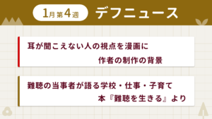 1月第1週デフニュースの下に見出しが二つ並んでいます。一つ目「耳が聞こえない人の視点を漫画に 作者の制作の背景」二つ目「難聴の当事者が語る学校・仕事・子育て　本『難聴を生きる』より」