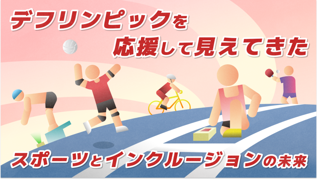 上のタイトル「デフリンピックを応援して見えてきた」 真ん中にはイラストで左順から水泳でスタート台でスタンバイしている様子、バレーでサーブを打つ様子、自転車に乗る様子、陸上でスタートランプを見ながらスタンバイしている様子。 下には「スポーツとインクルージョンの未来」