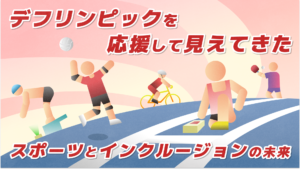 上のタイトル「デフリンピックを応援して見えてきた」 真ん中にはイラストで左順から水泳でスタート台でスタンバイしている様子、バレーでサーブを打つ様子、自転車に乗る様子、陸上でスタートランプを見ながらスタンバイしている様子。 下には「スポーツとインクルージョンの未来」