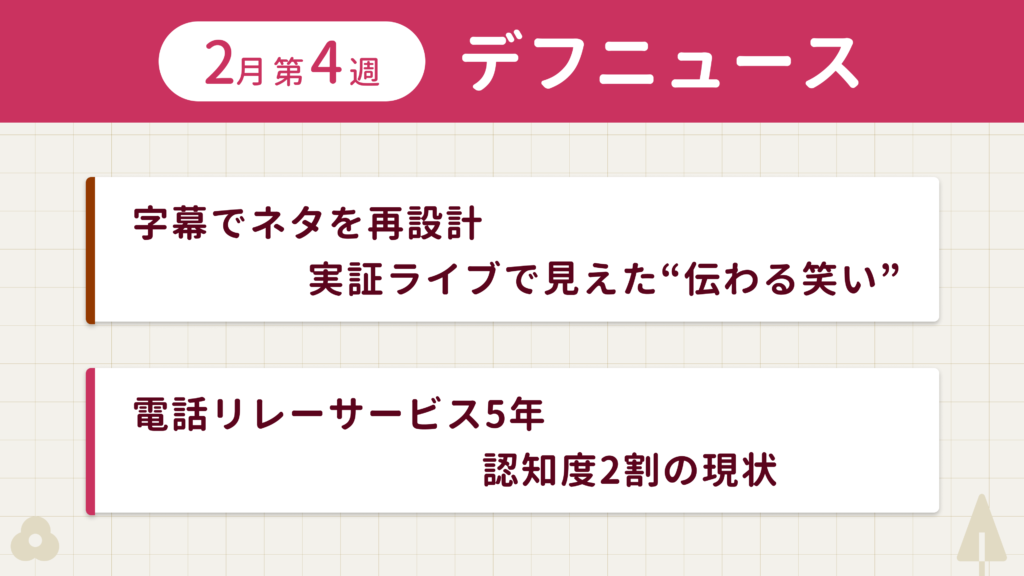 2月第4週デフニュースの下に見出しが二つ並んでいます。一つ目「字幕でネタを再設計　実証ライブで見えた“伝わる笑い”」二つ目「電話リレーサービス5年　認知度2割の現状」