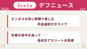 1月第1週デフニュースの下に見出しが二つ並んでいます。一つ目「エンタメを同じ時間で楽しむ 手話通訳付きライブ」二つ目「先輩の背中を追って── 高校生アスリートの目標」