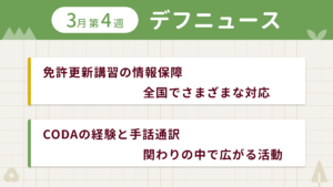 3月第4週デフニュースの下に見出しが二つ並んでいます。一つ目「免許更新講習の情報保障 全国でさまざまな対応」二つ目「CODAの経験と手話通訳　関わりの中で広がる活動」
