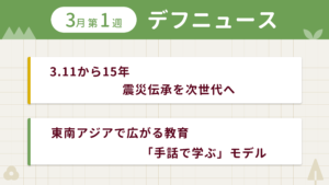3月第1週デフニュースの下に見出しが二つ並んでいます。一つ目「3.11から15年 震災伝承を次世代へ」二つ目「東南アジアで広がる教育　「手話で学ぶ」モデル」