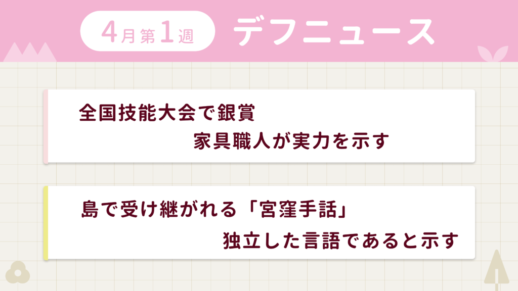 4月第1週デフニュースの下に見出しが二つ並んでいます。一つ目「全国技能大会で銀賞　家具職人が実力を示す」二つ目「島で受け継がれる「宮窪手話」　独立した言語であると示す」