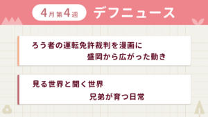 4月第1週デフニュースの下に見出しが二つ並んでいます。一つ目「ろう者の運転免許裁判を漫画に　盛岡から広がった動き」二つ目「見る世界と聞く世界　兄弟が育つ日常」