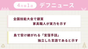 4月第1週デフニュースの下に見出しが二つ並んでいます。一つ目「全国技能大会で銀賞　家具職人が実力を示す」二つ目「島で受け継がれる「宮窪手話」　独立した言語であると示す」