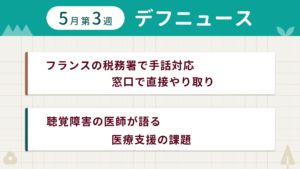 5月第3週デフニュースの下に見出しが二つ並んでいます。一つ目「フランスの税務署で手話対応 窓口で直接やり取り」二つ目「聴覚障害の医師が語る 医療支援の課題」