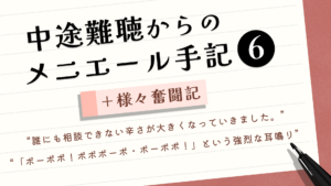（タイトル）中途難聴からのメニエール手記⑥＋様々奮闘記 （サブタイトル）“誰にも相談できない辛さが大きくなっていきました。” “「ボーボボ！ボボボーボ・ボーボボ！」という強烈な耳鳴り”