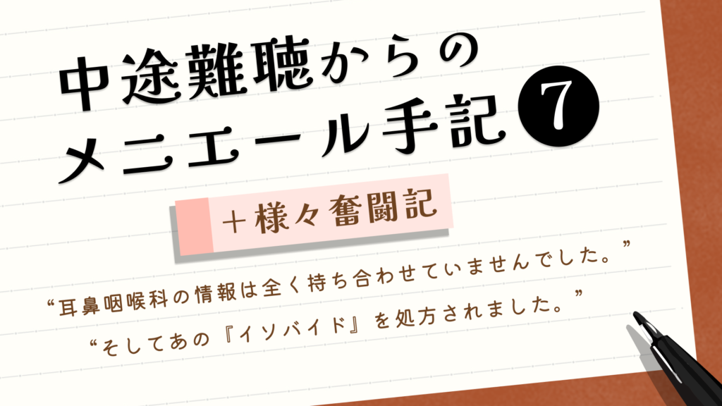 （タイトル）中途難聴からのメニエール手記⑦＋様々奮闘記 （サブタイトル）“耳鼻科医院の情報は全く持ち合わせていませんでした。” “そしてあの『イソバイド』を処方されました。”