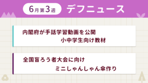6月第3週デフニュースの下に見出しが二つ並んでいます。一つ目「内閣府が手話学習動画を公開 小中学生向け教材」二つ目「全国盲ろう者大会に向け ミニしゃんしゃん傘作り」