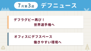 7月第3週デフニュースの下に見出しが二つ並んでいます。一つ目「デフラグビー再び！ 世界選手権へ」二つ目「オフィスにデフスペース 働きやすい環境へ」