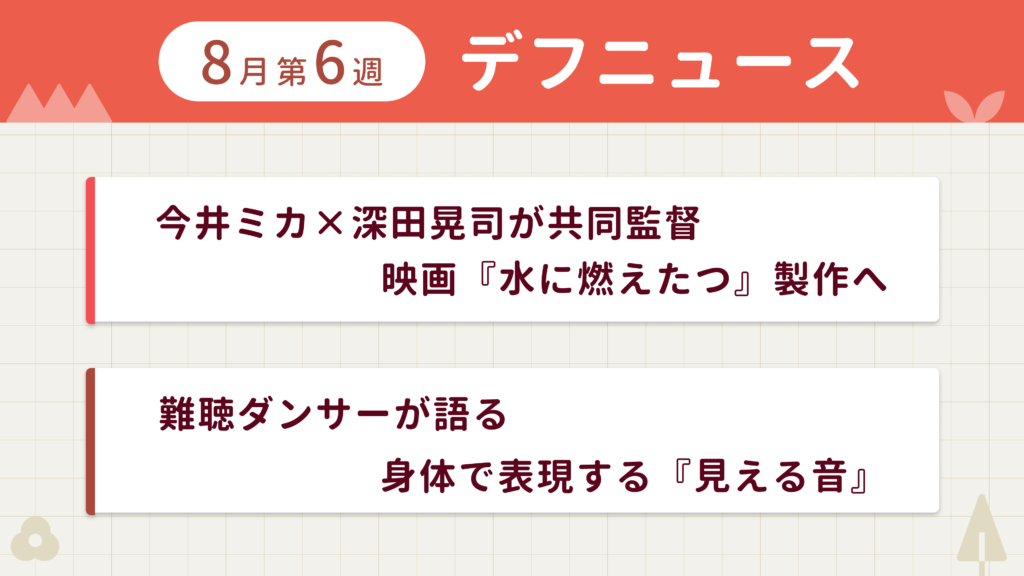 8月第6週デフニュースの下に見出しが二つ並んでいます。一つ目「今井ミカ×深田晃司が共同監督　映画『水に燃えたつ』製作へ」二つ目「難聴ダンサーが語る　身体で表現する『見える音』」