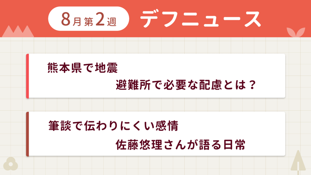 8月第2週デフニュースの下に見出しが二つ並んでいます。一つ目「熊本県で地震 避難所で必要な配慮とは？」二つ目「筆談で伝わりにくい感情 佐藤悠理さんが語る日常」
