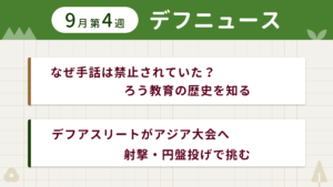 9月第4週デフニュースの下に見出しが二つ並んでいます。一つ目「なぜ手話は禁止されていた？　ろう教育の歴史を知る」二つ目「デフアスリートがアジア大会へ　射撃・円盤投げで挑む」