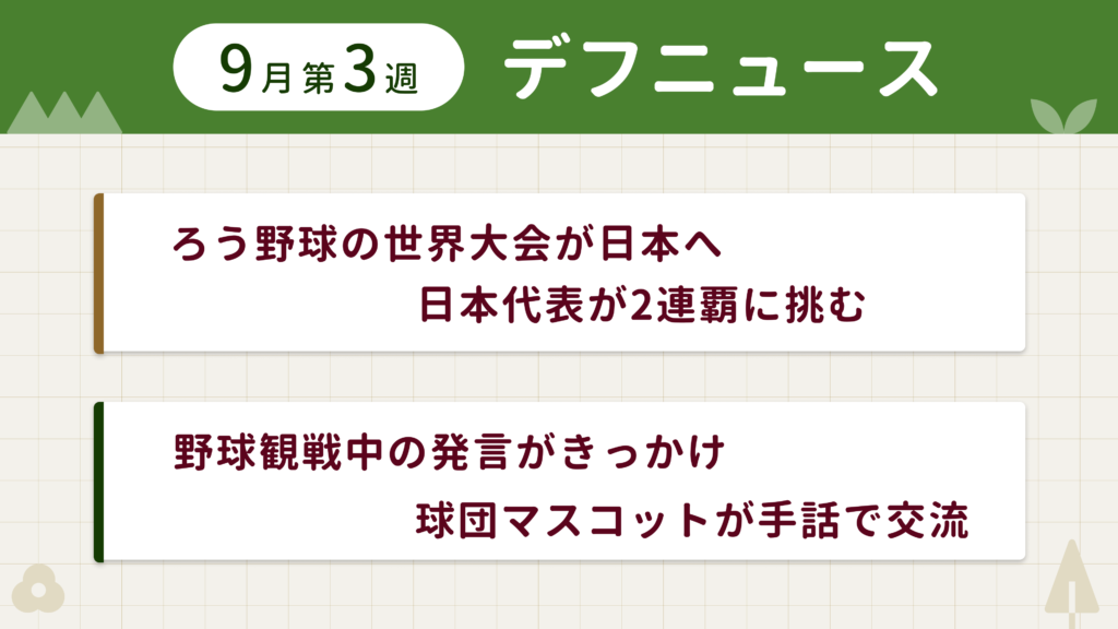 9月第3週デフニュースの下に見出しが二つ並んでいます。一つ目「ろう野球の世界大会が日本へ 日本代表が2連覇に挑む」二つ目「野球観戦中の発言がきっかけ 球団マスコットが手話で交流」