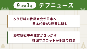 9月第3週デフニュースの下に見出しが二つ並んでいます。一つ目「ろう野球の世界大会が日本へ 日本代表が2連覇に挑む」二つ目「野球観戦中の発言がきっかけ 球団マスコットが手話で交流」
