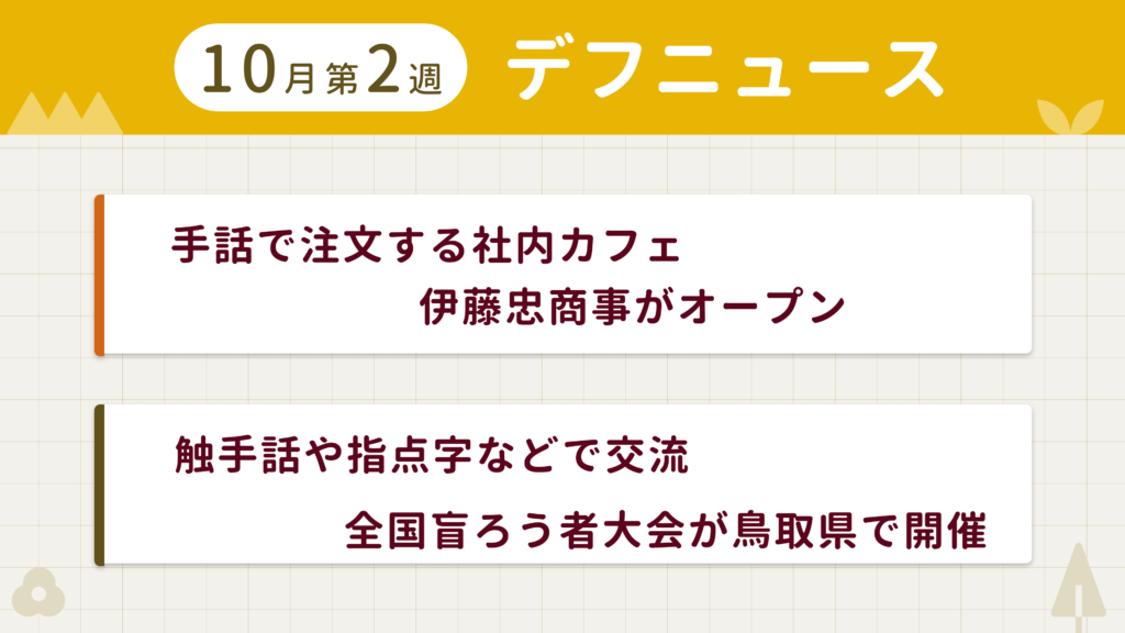 10月第2週デフニュースの下に見出しが二つ並んでいます。一つ目「手話で注文する社内カフェ　伊藤忠商事がオープン」二つ目「触手話や指点字などで交流　全国盲ろう者大会が鳥取県で開催」