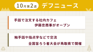 10月第2週デフニュースの下に見出しが二つ並んでいます。一つ目「手話で注文する社内カフェ　伊藤忠商事がオープン」二つ目「触手話や指点字などで交流　全国盲ろう者大会が鳥取県で開催」